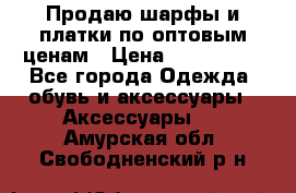 Продаю шарфы и платки по оптовым ценам › Цена ­ 300-2500 - Все города Одежда, обувь и аксессуары » Аксессуары   . Амурская обл.,Свободненский р-н